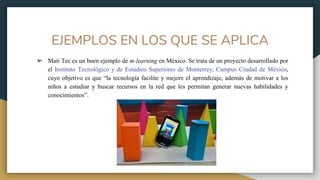 EJEMPLOS EN LOS QUE SE APLICA
➢ Mati Tec es un buen ejemplo de m-learning en México. Se trata de un proyecto desarrollado por
el Instituto Tecnológico y de Estudios Superiores de Monterrey, Campus Ciudad de México,
cuyo objetivo es que “la tecnología facilite y mejore el aprendizaje, además de motivar a los
niños a estudiar y buscar recursos en la red que les permitan generar nuevas habilidades y
conocimientos”.
 