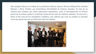 Otro ejemplo valioso es el trabajo de los profesores Patricia Aurucis, Silvina Cafferata Ferri, Gerardo
Mamani y Silvia Trisalén, que desarrollaron Divisibilidad de números naturales. Se trata de un
software para celulares que realiza operaciones matemáticas, como la descomposición en factores
primos de un número natural o el máximo común divisor entre dos números naturales. En este caso y
frente al alto costo de las calculadores científicas, este software que corre en celulares se presentó
como una opción más que accesible para todos los alumnos.
 