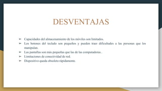 DESVENTAJAS
➢ Capacidades del almacenamiento de los móviles son limitados.
➢ Los botones del teclado son pequeños y pueden traer dificultades a las personas que los
manipulan.
➢ Las pantallas son más pequeñas que las de las computadoras .
➢ Limitaciones de conectividad de red.
➢ Dispositivo queda obsoleto rápidamente.
 