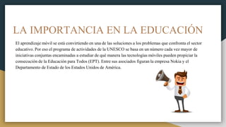 LA IMPORTANCIA EN LA EDUCACIÓN
El aprendizaje móvil se está convirtiendo en una de las soluciones a los problemas que confronta el sector
educativo. Por eso el programa de actividades de la UNESCO se basa en un número cada vez mayor de
iniciativas conjuntas encaminadas a estudiar de qué manera las tecnologías móviles pueden propiciar la
consecución de la Educación para Todos (EPT). Entre sus asociados figuran la empresa Nokia y el
Departamento de Estado de los Estados Unidos de América.
 