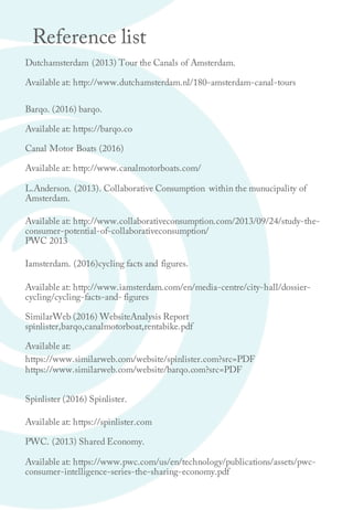 Reference list
Dutchamsterdam (2013) Tour the Canals of Amsterdam.
Available at: http://www.dutchamsterdam.nl/180-amsterdam-canal-tours
Barqo. (2016) barqo.
Available at: https://barqo.co
Canal Motor Boats (2016)
Available at: http://www.canalmotorboats.com/
L.Anderson. (2013). Collaborative Consumption within the munucipality of
Amsterdam.
Available at: http://www.collaborativeconsumption.com/2013/09/24/study-the-
consumer-potential-of-collaborativeconsumption/
PWC 2013
Iamsterdam. (2016)cycling facts and figures.
Available at: http://www.iamsterdam.com/en/media-centre/city-hall/dossier-
cycling/cycling-facts-and- figures
SimilarWeb (2016) WebsiteAnalysis Report
spinlister,barqo,canalmotorboat,rentabike.pdf
Available at:
https://www.similarweb.com/website/spinlister.com?src=PDF
https://www.similarweb.com/website/barqo.com?src=PDF
Spinlister (2016) Spinlister.
Available at: https://spinlister.com
PWC. (2013) Shared Economy.
Available at: https://www.pwc.com/us/en/technology/publications/assets/pwc-
consumer-intelligence-series-the-sharing-economy.pdf
 
