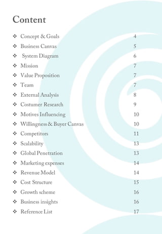 Content
v Concept & Goals 4
v Business Canvas 5
v System Diagram 6
v Mission 7
v Value Proposition 7
v Team 7
v External Analysis 8
v Costumer Research 9
v Motives Influencing 10
v Willingness& Buyer Canvas 10
v Competitors 11
v Scalability 13
v Global Penetration 13
v Marketing expenses 14
v Revenue Model 14
v Cost Structure 15
v Growth scheme 16
v Business insights 16
v Reference List 17
 
