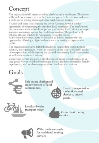 The organization will set up an online platform and a mobile app. These tools
will enable local owners to post their un-used goods in the platform and make
a profit out of sharing it amongst other neighbors and tourists.
Tourists and other locals walking the city of Amsterdam will have the
opportunity of experiencing the city from local experience. The platform will
give local users and tourists the opportunity of renting local rides for a cheaper
and more convenient option than traditional services. The platform will
enhance efficient solution to Amsterdam´s crowded streets.
At the same time our platform will provide traditional services with the
opportunity of having a bigger audience reach by making a corporate user
profile.
The organization seeks to fulfill the market as Amsterdam´s next mobility
solution, the organization wants to enhance cheap and ecofriendly modes
of transportation while enjoying the city and empowering local communities
as well as the tourism experience.
Connecting owners and users while sharing and giving second chances to un-
used goods Movby will therefore become a social and environmentally friendly
experience as well as a business proposition for those who seek one.
Convenient renting
service.
Safe online sharing and
empowerment of local
communities.
Local and wider
transport range.
Shared transportation
modes & second
chance to unused
goods.
Concept
Goals
Wider audience reach
for traditional renting
services
 