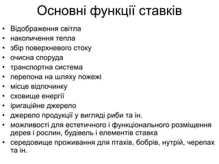Основні функції ставків
• Відображення світла
• накопичення тепла
• збір поверхневого стоку
• очисна споруда
• транспортна система
• перепона на шляху пожежі
• місце відпочинку
• сховище енергії
• іригаційне джерело
• джерело продукції у вигляді риби та ін.
• можливості для естетичного і функціонального розміщення
дерев і рослин, будівель і елементів ставка
• середовище проживання для птахів, бобрів, нутрій, черепах
та ін.
 