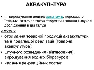 АКВАКУЛЬТУРА
• — вирощування водних організмів, переважно
їстівних. Включає також теоретичні знання і наукові
дослідження в цій галузі
з метою:
• отримання товарної продукції аквакультури
та її подальшої реалізації (товарна
аквакультура);
• штучного розведення (відтворення),
вирощування водних біоресурсів;
• надання рекреаційних послуг
 