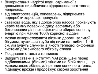 • Використання нагрітої води, отриманої з
допомогою виробничого відпрацьованого тепла,
наприклад
• від електростанцій, солеварень, підприємств
переробки харчових продуктів
• ставкова вода, яку з допомогою насоса прокачують
через темну поверхню даху, асфальту або
бетонованих ділянок ефективно вбирає сонячну
енергію при майже 100% корисної віддачі
• можна використовувати ділянки дороги, залитої
бітумом, пустивши труби під ними на глибині 1 - 5
см, які будуть служити в якості теплової сифонной
системи для зимового обігріву ставка
• Поєднання ставка з теплицею
• Відкриті ставки в інституті NAI розміщені перед
відбиваючими (білими) стінами на білій гальці, що
максимально збільшує приплив сонячного тепла,
підвищує врожаї і продовжує сезони зростання
 