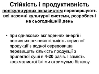 Стійкість і продуктивність
полікультурних аквасистем перевершують
всі наземні культурні системи, розроблені
на сьогоднішній день
• при однакових вкладеннях енергії і
поживних речовин кількість корисної
продукції з водної середовища
перевищить кількість продукції з
прилеглої суші в 4-20 разів. І замість
крохмалистої їжі ми отримуємо білкову
 