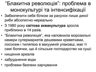 “Блакитна революція”: проблема в
монокультурі та інтенсифікації
• Забезпечити себе білком за рахунок лише дикої
риби абсолютно нереально
• З 1980 року світова аквакультура зросла
приблизно в 14 разів.
• “Блакитна революція”, яка наповнила морозильні
камери супермаркетів дешевими креветками,
лососем і тиляпією в вакуумній упаковці, має ті
самі болячки, що й сільське господарство на суші:
• нищення ареалів
• забруднення води
• проблеми безпеки харчування
 