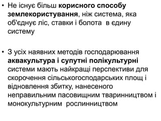 • Не існує більш корисного способу
землекористування, ніж система, яка
об'єднує ліс, ставки і болота в єдину
систему
• З усіх наявних методів господарювання
аквакультура і супутні полікультурні
системи мають найкращі перспективи для
скорочення сільськогосподарських площ і
відновлення збитку, нанесеного
неправильним пасовищним тваринництвом і
монокультурним рослинництвом
 