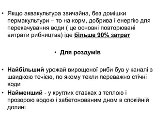 • Якщо аквакультура звичайна, без домішки
пермакультури – то на корм, добрива і енергію для
перекачування води ( це основні повторювані
витрати рибництва) іде більше 90% затрат
• Для роздумів
• Найбільший урожай вирощеної риби був у каналі з
швидкою течією, по якому текли переважно стічні
води
• Найменший - у круглих ставках з теплою і
прозорою водою і забетонованим дном в спокійній
долині
 