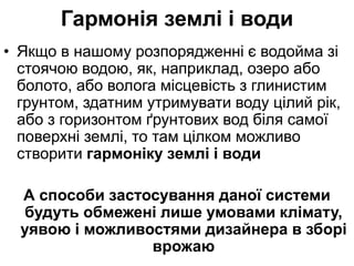 Гармонія землі і води
• Якщо в нашому розпорядженні є водойма зі
стоячою водою, як, наприклад, озеро або
болото, або волога місцевість з глинистим
грунтом, здатним утримувати воду цілий рік,
або з горизонтом ґрунтових вод біля самої
поверхні землі, то там цілком можливо
створити гармоніку землі і води
А способи застосування даної системи
будуть обмежені лише умовами клімату,
уявою і можливостями дизайнера в зборі
врожаю
 