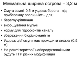 Мінімальна ширина острова – 3,2 м
• Смуга землі 0,5 м уздовж берега - під
прибережну рослинність для:
• берегоукріплення
• вирощування мульчі
• корму для гідробіонтів каналу
• збереження біорізноманіття
• Уздовж цієї смуги має проходити стежка (0,5
м).
• На решті території найпродуктивнішими
будуть ТГР різних модифікацій
 