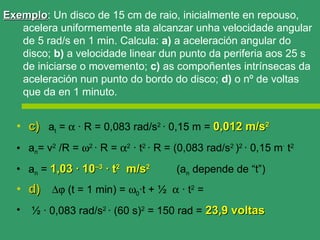 Exemplo: Un disco de 15 cm de raio, inicialmente en repouso,
Exemplo
   acelera uniformemente ata alcanzar unha velocidade angular
   de 5 rad/s en 1 min. Calcula: a) a aceleración angular do
   disco; b) a velocidade linear dun punto da periferia aos 25 s
   de iniciarse o movemento; c) as compoñentes intrínsecas da
   aceleración nun punto do bordo do disco; d) o nº de voltas
   que da en 1 minuto.


  • c) at = α · R = 0,083 rad/s2 · 0,15 m = 0,012 m/s2
  • an= v2 /R = ω2 · R = α2 · t2 · R = (0,083 rad/s2 )2 · 0,15 m· t2
  • an = 1,03 · 10–3 · t2 m/s2          (an depende de “t”)
  • d) ∆ϕ (t = 1 min) = ω0·t + ½ α · t2 =
  •   ½ · 0,083 rad/s2 · (60 s)2 = 150 rad = 23,9 voltas
 