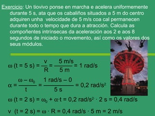 Exercicio: Un tiovivo ponse en marcha e acelera uniformemente
   durante 5 s, ata que os cabaliños situados a 5 m do centro
   adquiren unha velocidade de 5 m/s coa cal permanecen
   durante todo o tempo que dura a atracción. Calcula as
   compoñentes intrínsecas da aceleración aos 2 e aos 8
   segundos de iniciado o movemento, así como os valores dos
   seus módulos.


                v    5 m/s
  ω (t = 5 s) = — = ——— = 1 rad/s
                R    5m
      ω – ω0 1 rad/s – 0
  α = ——— = ————— = 0,2 rad/s2
        t        5s
  ω (t = 2 s) = ω0 + α·t = 0,2 rad/s2· · 2 s = 0,4 rad/s
  v (t = 2 s) = ω · R = 0,4 rad/s · 5 m = 2 m/s
 