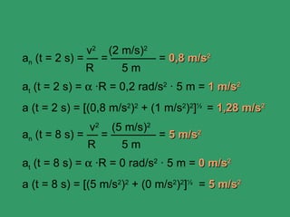 v2 (2 m/s)2
an (t = 2 s) = — = ———— = 0,8 m/s2
               R     5m
at (t = 2 s) = α ·R = 0,2 rad/s2 · 5 m = 1 m/s2
a (t = 2 s) = [(0,8 m/s2)2 + (1 m/s2)2]½ = 1,28 m/s2
               v2 (5 m/s)2
an (t = 8 s) = — = ———— = 5 m/s2
               R    5m
at (t = 8 s) = α ·R = 0 rad/s2 · 5 m = 0 m/s2
a (t = 8 s) = [(5 m/s2)2 + (0 m/s2)2]½ = 5 m/s2
 