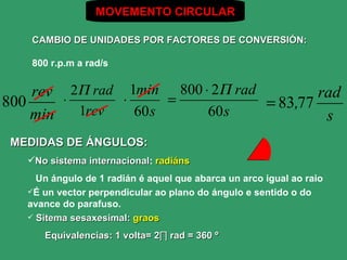 MOVEMENTO CIRCULAR

    CAMBIO DE UNIDADES POR FACTORES DE CONVERSIÓN:

    800 r.p.m a rad/s


    rev ⋅ 2Π rad ⋅ 1min = 800 ⋅ 2Π rad         rad
800
           1rev
                                       = 83,77
    min             60 s       60 s             s
 MEDIDAS DE ÁNGULOS:
   No sistema internacional: radiáns
               internacional
     Un ángulo de 1 radián é aquel que abarca un arco igual ao raio
   É un vector perpendicular ao plano do ángulo e sentido o do
   avance do parafuso.
    Sitema sesaxesimal: graos

      Equivalencias: 1 volta= 2∏ rad = 360 º
 