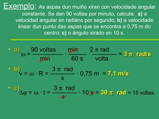 Exemplo: As aspas dun muiño xiran con velocidade angular
        constante. Se dan 90 voltas por minuto, calcula: a) a
    velocidad angular en radiáns por segundo; b) a velocidade
     linear dun punto das aspas que se encontra a 0,75 m do
                 centro; c) o ángulo xirado en 10 s.


 • a)      90 voltas min   2 π rad
        ω = ————— · ——— · ———— = 3 π rad/s
              min     60 s   volta
 • b)            3 π rad
     v = ω · R = ———— · 0,75 m = 7,1 m/s
                    s
 • c)             3 π rad
     ∆ϕ = ω · t = ———— · 10 s = 30 π rad = 15 voltas
                       s
 