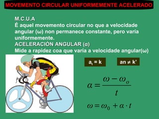 MOVEMENTO CIRCULAR UNIFORMEMENTE ACELERADO

  M.C.U.A
  É aquel movemento circular no que a velocidade
  angular (ω) non permanece constante, pero varía
  uniformemente.
  ACELERACIÓN ANGULAR (α)
  Mide a rapidez coa que varía a velocidade angular(ω)

                              at = k      an ≠ k’


                                 ω − ωo
                              α=
                                    t
                              ω = ω0 + α ⋅ t
 