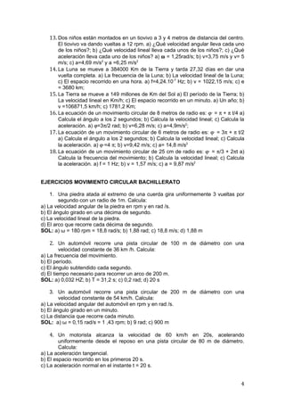 13. Dos niños están montados en un tiovivo a 3 y 4 metros de distancia del centro.
       El tiovivo va dando vueltas a 12 rpm. a) ¿Qué velocidad angular lleva cada uno
       de los niños?; b) ¿Qué velocidad lineal lleva cada unos de los niños?; c) ¿Qué
       aceleración lleva cada uno de los niños? a) ω = 1,25rad/s; b) v=3,75 m/s y v= 5
       m/s; c) a=4,69 m/s2 y a =6,25 m/s2
   14. La Luna se mueve a 384000 Km de la Tierra y tarda 27,32 días en dar una
       vuelta completa. a) La frecuencia de la Luna; b) La velocidad lineal de la Luna;
       c) El espacio recorrido en una hora. a) f=4,24.10-7 Hz; b) v = 1022,15 m/s; c) e
       = 3680 km;
   15. La Tierra se mueve a 149 millones de Km del Sol a) El período de la Tierra; b)
       La velocidad lineal en Km/h; c) El espacio recorrido en un minuto. a) Un año; b)
       v =106871,5 km/h; c) 1781,2 Km;
   16. La ecuación de un movimiento circular de 8 metros de radio es: ϕ· = π + π t/4 a)
       Calcula el ángulo a los 2 segundos; b) Calcula la velocidad lineal; c) Calcula la
       aceleración. a) ϕ=3π/2 rad; b) v=6,28 m/s; c) a=4,9m/s2;
   17. La ecuación de un movimiento circular de 6 metros de radio es: ϕ· = 3π + π t/2
       a) Calcula el ángulo a los 2 segundos; b) Calcula la velocidad lineal; c) Calcula
       la aceleración. a) ϕ·=4 π; b) v=9,42 m/s; c) a= 14,8 m/s2
   18. La ecuación de un movimiento circular de 25 cm de radio es: ϕ· = π/3 + 2πt a)
       Calcula la frecuencia del movimiento; b) Calcula la velocidad lineal; c) Calcula
       la aceleración. a) f = 1 Hz; b) v = 1,57 m/s; c) a = 9,87 m/s2


EJERCICIOS MOVIMIENTO CIRCULAR BACHILLERATO

    1. Una piedra atada al extremo de una cuerda gira uniformemente 3 vueltas por
        segundo con un radio de 1m. Calcula:
a) La velocidad angular de la piedra en rpm y en rad /s.
b) El ángulo girado en una décima de segundo.
c) La velocidad lineal de la piedra.
d) El arco que recorre cada décima de segundo.
SOL: a) ω = 180 rpm = 18,8 rad/s; b) 1,88 rad; c) 18,8 m/s; d) 1,88 m

   2. Un automóvil recorre una pista circular de 100 m de diámetro con una
         velocidad constante de 36 km /h. Calcula:
a) La frecuencia del movimiento.
b) El período.
c) El ángulo subtendido cada segundo.
d) El tiempo necesario para recorrer un arco de 200 m.
SOL: a) 0,032 HZ; b) T = 31,2 s; c) 0,2 rad; d) 20 s

    3. Un automóvil recorre una pista circular de 200 m de diámetro con una
        velocidad constante de 54 km/h. Calcula:
a) La velocidad angular del automóvil en rpm y en rad /s.
b) El ángulo girado en un minuto.
c) La distancia que recorre cada minuto.
SOL: a) ω = 0,15 rad/s = 1 ,43 rpm; b) 9 rad; c) 900 m

   4. Un motorista alcanza la velocidad de 60 km/h en 20s, acelerando
        uniformemente desde el reposo en una pista circular de 80 m de diámetro.
        Calcula:
a) La aceleración tangencial.
b) El espacio recorrido en los primeros 20 s.
c) La aceleración normal en el instante t = 20 s.


                                                                                      4
 