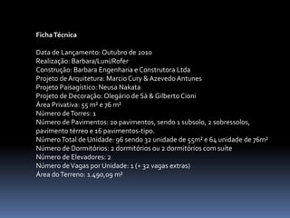 Ficha Técnica

Data de Lançamento: Outubro de 2010
Realização: Barbara/Luni/Rofer
Construção: Barbara Engenharia e Construtora Ltda
Projeto de Arquitetura: Marcio Cury & Azevedo Antunes
Projeto Paisagístico: Neusa Nakata
Projeto de Decoração: Olegário de Sá & Gilberto Cioni
Área Privativa: 55 m² e 76 m²
Número de Torres: 1
Número de Pavimentos: 20 pavimentos, sendo 1 subsolo, 2 sobressolos,
pavimento térreo e 16 pavimentos-tipo.
Número Total de Unidade: 96 sendo 32 unidade de 55m² e 64 unidade de 76m²
Número de Dormitórios: 2 dormitórios ou 2 dormitórios com suíte
Número de Elevadores: 2
Número de Vagas por Unidade: 1 (+ 32 vagas extras)
Área do Terreno: 1.490,09 m²
 