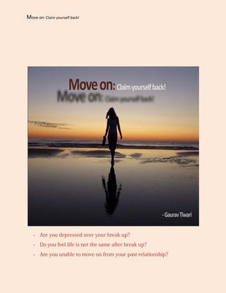 Move on: Claim yourself back!




   - Are you depressed over your break up?
   - Do you feel life is not the same after break up?
   - Are you unable to move on from your past relationship?
 
