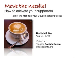 Move the needle!
How to activate your supporters
    Part of the Mobilize Your Cause bootcamp series




                          The Hub SoMa
                          Aug. 24, 2010

                          JD Lasica	 	 	 	 	 	 	
                          Founder, Socialbrite.org
                          jd@socialbrite.org	



                                                      1
 