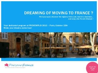 DREAMING OF MOVING TO FRANCE ?
Find your spot, discover the regions, find a job, launch a business…
and enjoy the French lifestyle !
Your dedicated program at PROVEMPLOI 2013 – Paris, October 15th
Make your dreams come true!
Get your free
VIP pass
online!
 