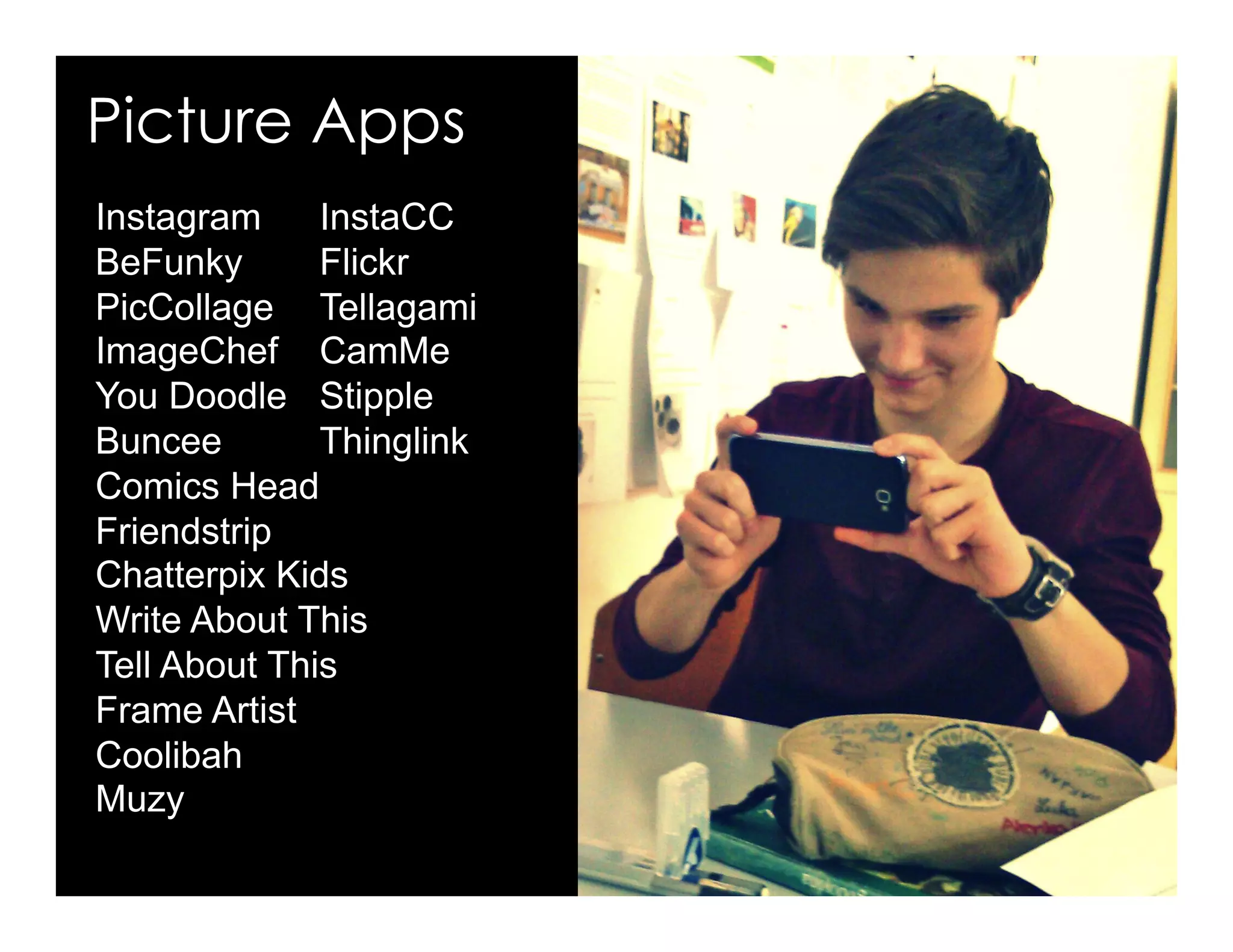 Picture Apps
Instagram Pixlr
BeFunky Flickr
PicCollage Tellagami
ImageChef CamMe
You Doodle EduBuncee
Thinglink YakIt for Kids
Friendstrip Pic Arts
ComicsHead Frame Artist
Muzy Chatterpix Kids
Write About This
Tell About This
Photo Editor by Aviary
ShellyTerrell.com/mlearning
 