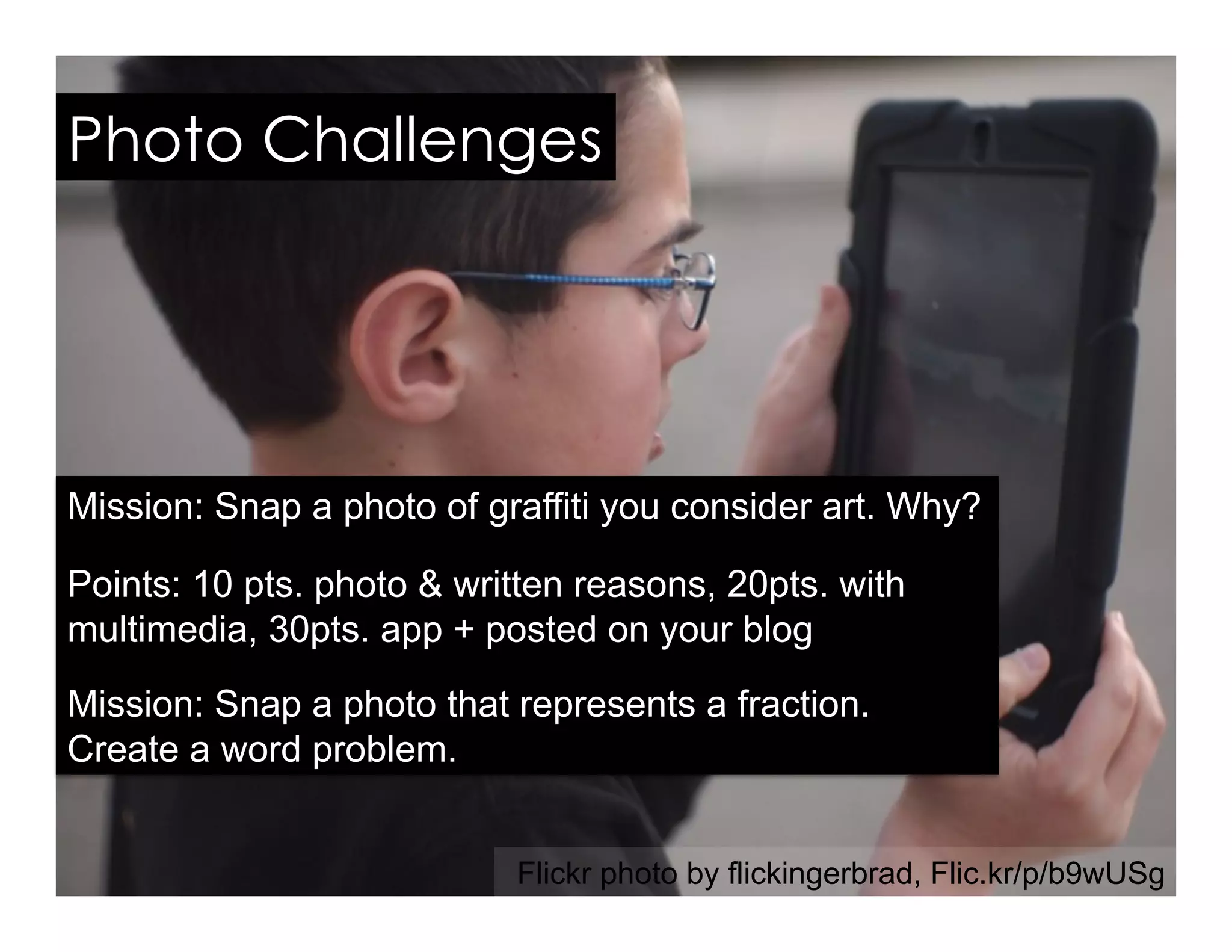 Photo Challenges
Mission: Snap a photo of graffiti you consider art. Why?
Points: 10 pts. photo & written reasons, 20pts. with
multimedia, 30pts. app + posted on your blog
Mission: Snap a photo that represents a fraction.
Create a word problem.
Flickr photo by flickingerbrad, Flic.kr/p/b9wUSg
 