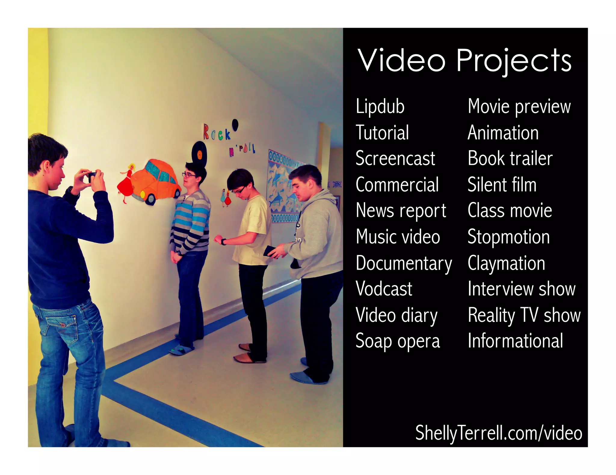 Lipdub Movie preview
Tutorial Animation
Screencast Book trailer
Commercial Silent film
News report Class movie
Music video Stopmotion
Documentary Claymation
Vodcast Interview show
Video diary Reality TV show
Soap opera Informational
Video Projects
ShellyTerrell.com/video
 