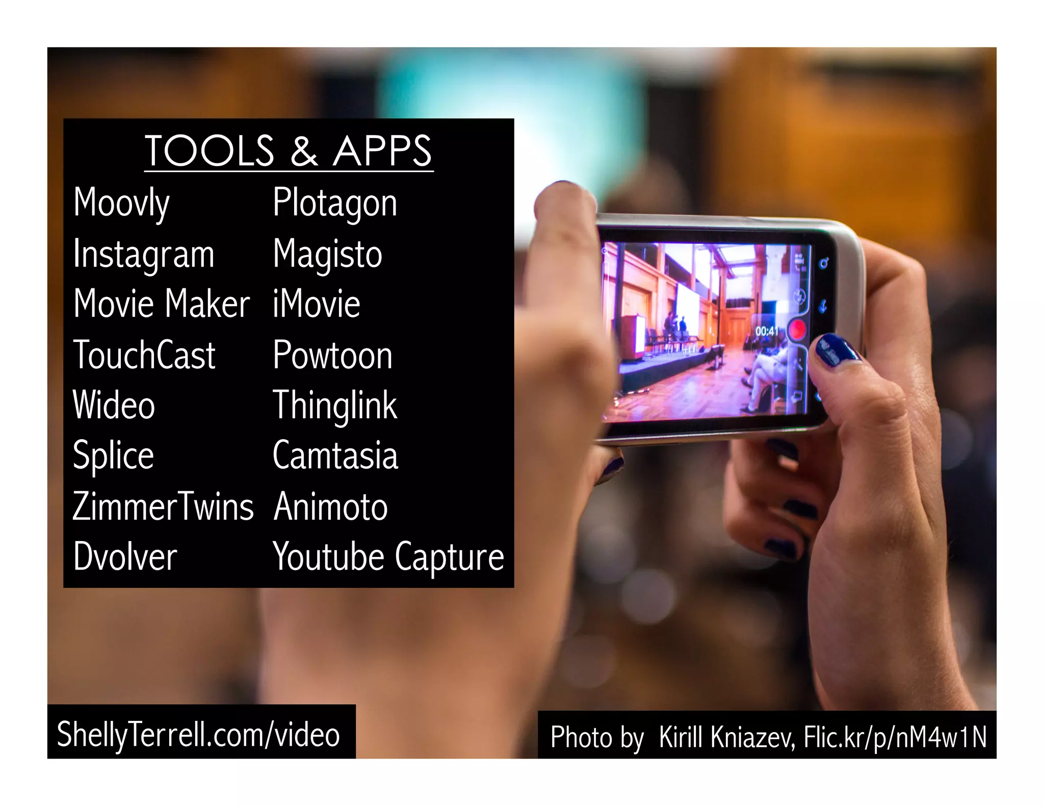 Photo by Kirill Kniazev, Flic.kr/p/nM4w1N
TOOLS & APPS
Moovly Plotagon
Instagram Magisto
Movie Maker iMovie
TouchCast Powtoon
Wideo Thinglink
Splice Camtasia
ZimmerTwins Animoto
Dvolver Youtube Capture
ShellyTerrell.com/video
 