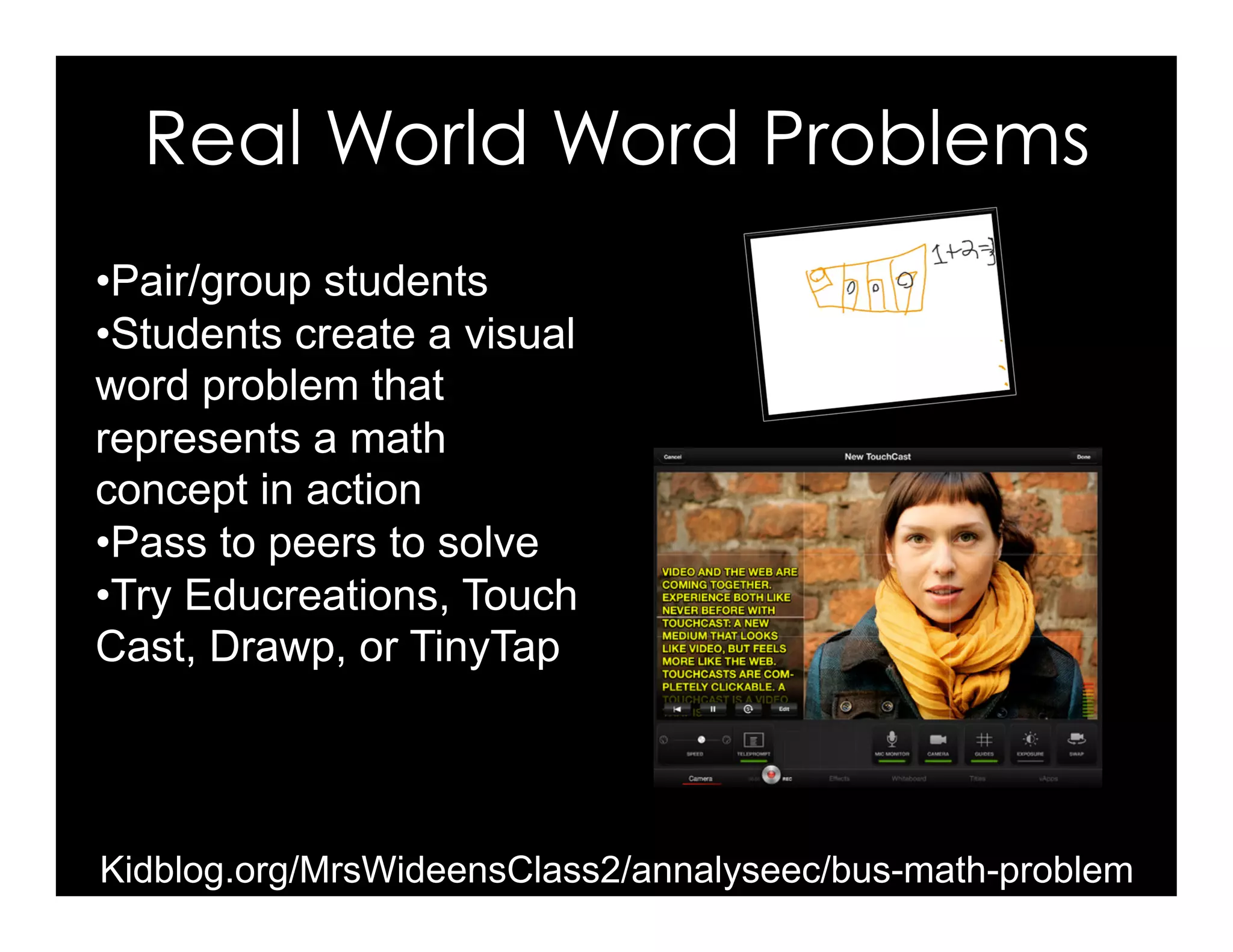 • Pair/group students
• Students create a visual
word problem that
represents a math
concept in action
• Pass to peers to solve
• Try Educreations, Touch
Cast, Drawp, or TinyTap
Real World Word Problems
Kidblog.org/MrsWideensClass2/annalyseec/bus-math-problem
 