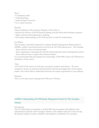 Day 2
• Conducting Audit
• Audit Reporting
• Audit Scenario Exercises
• Live Audit Exercises
Benefits
Upon completion of the training, delegates will be able to:
• perform an effective AS9100 internal auditing with the skills and techniques acquired
• apply a process-based approach in auditing
• have better understanding of AS 9100 and how to audit for conformance.
For Whom
This training is specially designed for company Quality Management Representatives
(QMR)s, auditors and all personnel involved in an AS 9100 audit process. This includes:
– those tasked to carry out internal audits
– those organising or managing the internal audit programme and/or management system
– those tasked to train or guide other internal auditors.
It is recommended that participants have knowledge of ISO 9001 and/or AS 9100 prior to
attendance of this course.
Tutor
All Neville-Clarke tutors are full time consultants, auditors and trainers. The tutor
assigned is always an experienced professional with practical application of the subject
matter, who will be able to understand and meet the unique requirement of your industry.
Duration
This is a two-day course running from 9.00 am to 5.00 pm.
(ASM01) Understanding AS 9100 Quality Management System For The Aerospace
Industry
Introduction
The AS 9100 family of standards is an ISO 9001 based standard with additions and
interpretations specific to the aerospace industry with emphasis placed on areas having
the greatest impact on safety, reliability and regulatory compliance for aerospace
 