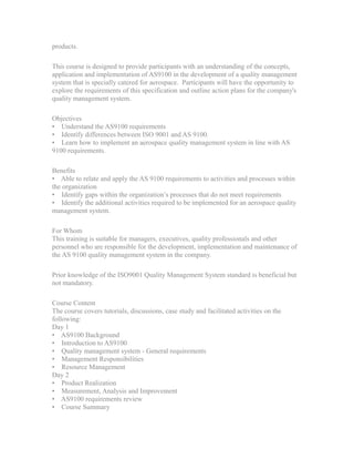 products.
This course is designed to provide participants with an understanding of the concepts,
application and implementation of AS9100 in the development of a quality management
system that is specially catered for aerospace. Participants will have the opportunity to
explore the requirements of this specification and outline action plans for the company's
quality management system.
Objectives
• Understand the AS9100 requirements
• Identify differences between ISO 9001 and AS 9100.
• Learn how to implement an aerospace quality management system in line with AS
9100 requirements.
Benefits
• Able to relate and apply the AS 9100 requirements to activities and processes within
the organization
• Identify gaps within the organization’s processes that do not meet requirements
• Identify the additional activities required to be implemented for an aerospace quality
management system.
For Whom
This training is suitable for managers, executives, quality professionals and other
personnel who are responsible for the development, implementation and maintenance of
the AS 9100 quality management system in the company.
Prior knowledge of the ISO9001 Quality Management System standard is beneficial but
not mandatory.
Course Content
The course covers tutorials, discussions, case study and facilitated activities on the
following:
Day 1
• AS9100 Background
• Introduction to AS9100
• Quality management system - General requirements
• Management Responsibilities
• Resource Management
Day 2
• Product Realization
• Measurement, Analysis and Improvement
• AS9100 requirements review
• Course Summary
 