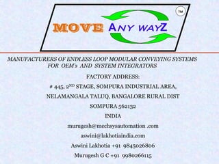 MANUFACTURERS OF ENDLESS LOOP MODULAR CONVEYING SYSTEMS
FOR OEM’s AND SYSTEM INTEGRATORS
FACTORY ADDRESS:
# 445, 2ND STAGE, SOMPURA INDUSTRIAL AREA,
NELAMANGALA TALUQ, BANGALORE RURAL DIST
SOMPURA 562132
INDIA
murugesh@mechsysautomation .com
aswini@lakhotiaindia.com
Aswini Lakhotia +91 9845026806
Murugesh G C +91 9980266115
TM
MOVE ANY WAYZ
 
