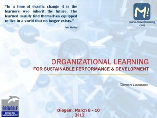 “In a time of drastic change it is the
learners who inherit the future. The
learned usually find themselves equipped
to live in a world that no longer exists.”                www.movelearning
                                                               .com
                                  Eric Hoffer




                           ORGANIZATIONAL LEARNING
                FOR SUSTAINABLE PERFORMANCE & DEVELOPMENT


                                                     Clement Leemans




                              Diegem, March 8 - 10
                                    , 2012
 