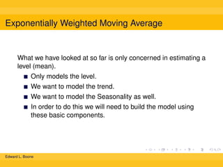 Exponentially Weighted Moving Average

What we have looked at so far is only concerned in estimating a
level (mean).
Only models the level.
We want to model the trend.
We want to model the Seasonality as well.
In order to do this we will need to build the model using
these basic components.

Edward L. Boone

 