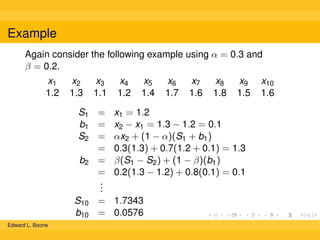 Example
Again consider the following example using α = 0.3 and
β = 0.2.
x1
1.2

x2
1.3

x3
1.1

x4
1.2

x5
1.4

x6
1.7

x7
1.6

x8
1.8

x9
1.5

S1 = x1 = 1.2
b1 = x2 − x1 = 1.3 − 1.2 = 0.1
S2 = αx2 + (1 − α)(S1 + b1 )
= 0.3(1.3) + 0.7(1.2 + 0.1) = 1.3
b2 = β(S1 − S2 ) + (1 − β)(b1 )
= 0.2(1.3 − 1.2) + 0.8(0.1) = 0.1
.
.
.
S10 = 1.7343
b10 = 0.0576
Edward L. Boone

x10
1.6

 