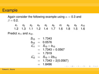 Example
Again consider the following example using α = 0.3 and
β = 0.2.
x1
1.2

x2
1.3

x3
1.1

x4
1.2

x5
1.4

x6
1.7

x7
1.6

x8
1.8

Predict x11 and x12 .
S10 = 1.7343
b10 = 0.0576
x11 = S10 + b10
= 1.7343 + 0.0567
= 1.7919
x12 = S10 + 2b10
= 1.7343 + 2(0.0567)
= 1.8496
Edward L. Boone

x9
1.5

x10
1.6

 