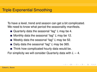 Triple Exponential Smoothing

To have a level, trend and season can get a bit complicated.
We need to know what period the seasonality manifests.
Quarterly data the seasonal “lag" L may be 4.
Monthly data the seasonal “lag" L may be 12.
Weekly data the seasonal “lag" L may be 52.
Daily data the seasonal “lag" L may be 365.
Think how complicated hourly data would be.
For simplicity we will consider Quarterly data with L = 4.

Edward L. Boone

 
