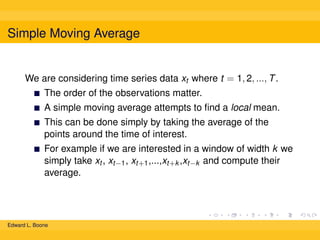 Simple Moving Average

We are considering time series data xt where t = 1, 2, ..., T .
The order of the observations matter.
A simple moving average attempts to ﬁnd a local mean.
This can be done simply by taking the average of the
points around the time of interest.
For example if we are interested in a window of width k we
simply take xt , xt−1 , xt+1 ,...,xt+k ,xt−k and compute their
average.

Edward L. Boone

 