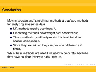 Conclusion
Moving average and “smoothing" methods are ad hoc methods
for analyzing time series data.
MA methods require user input k .
Smoothing methods downweight past observations.
These methods can directly model the level, trend and
season components.
Since they are ad hoc they can produce odd results at
times.
While these methods are useful we need to be careful because
they have no clear theory to back them up.

Edward L. Boone

 