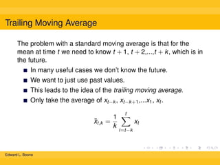 Trailing Moving Average
The problem with a standard moving average is that for the
mean at time t we need to know t + 1, t + 2,...,t + k , which is in
the future.
In many useful cases we don’t know the future.
We want to just use past values.
This leads to the idea of the trailing moving average.
Only take the average of xt−k , xt−k +1 ,...x1 , xt .
¯
xt,k =

Edward L. Boone

1
k

t

xt
i=t−k

 