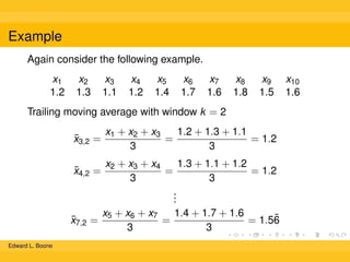 Example
Again consider the following example.
x1
1.2

x2
1.3

x3
1.1

x4
1.2

x5
1.4

x6
1.7

x7
1.6

x8
1.8

x9
1.5

Trailing moving average with window k = 2
¯
x3,2 =

1.3 + 1.1 + 1.2
x2 + x3 + x4
=
= 1.2
3
3
.
.
.
x5 + x6 + x7
1.4 + 1.7 + 1.6
¯
=
=
= 1.56
3
3

¯
x4,2 =

¯
x7,2
Edward L. Boone

x1 + x2 + x3
1.2 + 1.3 + 1.1
=
= 1.2
3
3

x10
1.6

 