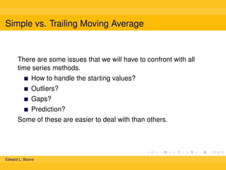 Simple vs. Trailing Moving Average

There are some issues that we will have to confront with all
time series methods.
How to handle the starting values?
Outliers?
Gaps?
Prediction?
Some of these are easier to deal with than others.

Edward L. Boone

 