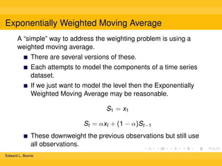 Exponentially Weighted Moving Average
A “simple” way to address the weighting problem is using a
weighted moving average.
There are several versions of these.
Each attempts to model the components of a time series
dataset.
If we just want to model the level then the Exponentially
Weighted Moving Average may be reasonable.
S1 = x1
St = αxt + (1 − α)St−1
These downweight the previous observations but still use
all observations.
Edward L. Boone

 