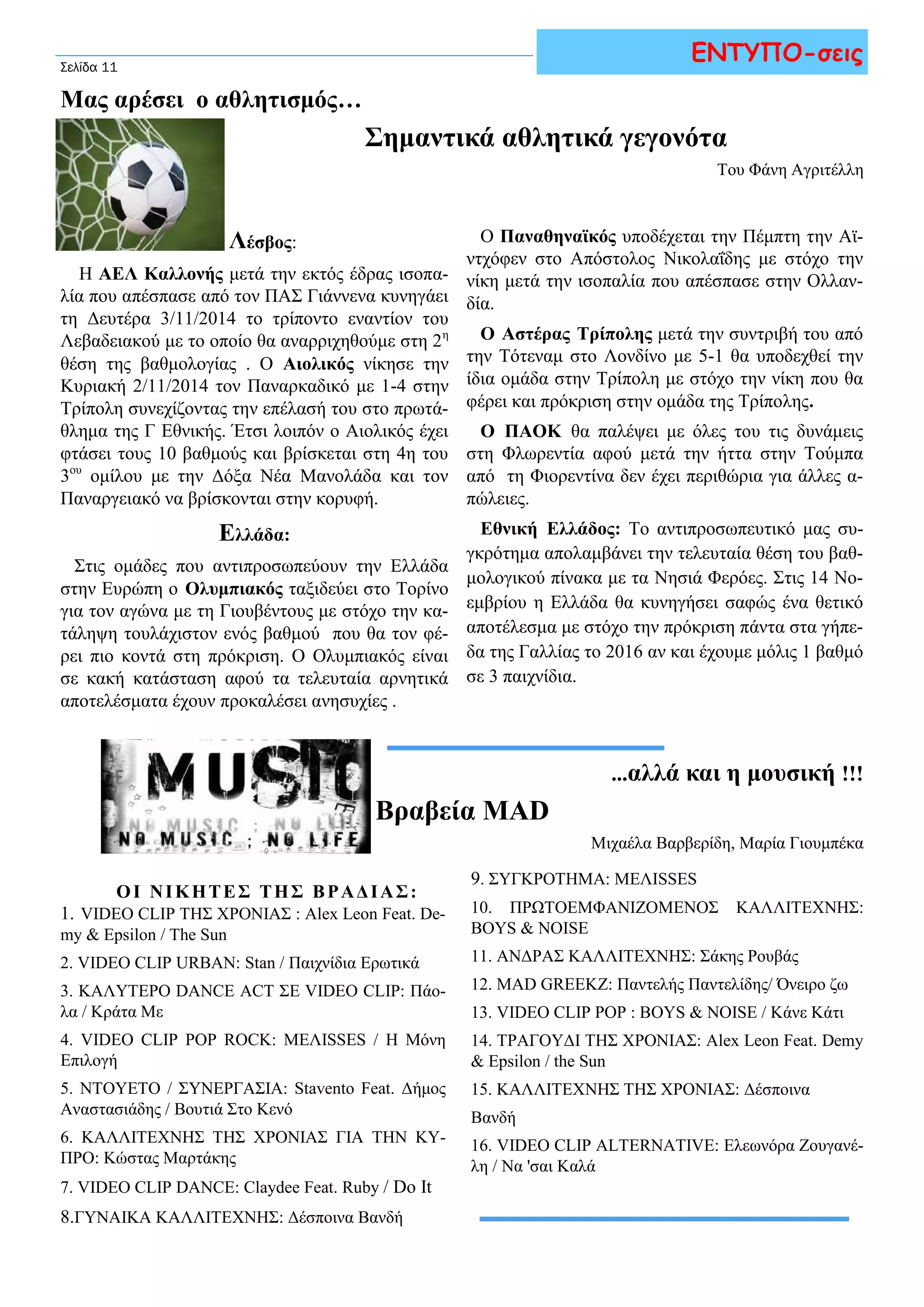 Μας αρέσει ο αθλητισμός… 
ΕΝΤΥΠΟ-σεις 
Σημαντικά αθλητικά γεγονότα 
Του Φάνη Αγριτέλλη 
Σελίδα 11 
Λέσβος: 
Η ΑΕΛ Καλλονής μετά την εκτός έδρας ισοπα- 
λία που απέσπασε από τον ΠΑΣ Γιάννενα κυνηγάει 
τη Δευτέρα 3/11/2014 το τρίποντο εναντίον του 
Λεβαδειακού με το οποίο θα αναρριχηθούμε στη 2η 
θέση της βαθμολογίας . Ο Αιολικός νίκησε την 
Κυριακή 2/11/2014 τον Παναρκαδικό με 1-4 στην 
Τρίπολη συνεχίζοντας την επέλασή του στο πρωτά- 
θλημα της Γ Εθνικής. Έτσι λοιπόν ο Αιολικός έχει 
φτάσει τους 10 βαθμούς και βρίσκεται στη 4η του 
3ου ομίλου με την Δόξα Νέα Μανολάδα και τον 
Παναργειακό να βρίσκονται στην κορυφή. 
Ελλάδα: 
Στις ομάδες που αντιπροσωπεύουν την Ελλάδα 
στην Ευρώπη ο Ολυμπιακός ταξιδεύει στο Τορίνο 
για τον αγώνα με τη Γιουβέντους με στόχο την κα- 
τάληψη τουλάχιστον ενός βαθμού που θα τον φέ- 
ρει πιο κοντά στη πρόκριση. Ο Ολυμπιακός είναι 
σε κακή κατάσταση αφού τα τελευταία αρνητικά 
αποτελέσματα έχουν προκαλέσει ανησυχίες . 
Ο Παναθηναϊκός υποδέχεται την Πέμπτη την Αϊ- 
ντχόφεν στο Απόστολος Νικολαΐδης με στόχο την 
νίκη μετά την ισοπαλία που απέσπασε στην Ολλαν- 
δία. 
Ο Αστέρας Τρίπολης μετά την συντριβή του από 
την Τότεναμ στο Λονδίνο με 5-1 θα υποδεχθεί την 
ίδια ομάδα στην Τρίπολη με στόχο την νίκη που θα 
φέρει και πρόκριση στην ομάδα της Τρίπολης. 
Ο ΠΑΟΚ θα παλέψει με όλες του τις δυνάμεις 
στη Φλωρεντία αφού μετά την ήττα στην Τούμπα 
από τη Φιορεντίνα δεν έχει περιθώρια για άλλες α- 
πώλειες. 
Εθνική Ελλάδος: Το αντιπροσωπευτικό μας συ- 
γκρότημα απολαμβάνει την τελευταία θέση του βαθ- 
μολογικού πίνακα με τα Νησιά Φερόες. Στις 14 Νο- 
εμβρίου η Ελλάδα θα κυνηγήσει σαφώς ένα θετικό 
αποτέλεσμα με στόχο την πρόκριση πάντα στα γήπε- 
δα της Γαλλίας το 2016 αν και έχουμε μόλις 1 βαθμό 
σε 3 παιχνίδια. 
...αλλά και η μουσική !!! 
Βραβεία MAD 
Μιχαέλα Βαρβερίδη, Μαρία Γιουμπέκα 
9. ΣΥΓΚΡΟΤΗΜΑ: ΜΕΛΙSSES 
10. ΠΡΩΤΟΕΜΦΑΝΙΖΟΜΕΝΟΣ ΚΑΛΛΙΤΕΧΝΗΣ: 
BOYS & NOISE 
11. ΑΝΔΡΑΣ ΚΑΛΛΙΤΕΧΝΗΣ: Σάκης Ρουβάς 
12. MAD GREEKZ: Παντελής Παντελίδης/ Όνειρο ζω 
13. VIDEO CLIP POP : BOYS & NOISE / Κάνε Κάτι 
14. ΤΡΑΓΟΥΔΙ ΤΗΣ ΧΡΟΝΙΑΣ: Alex Leon Feat. Demy 
& Epsilon / the Sun 
15. ΚΑΛΛΙΤΕΧΝΗΣ ΤΗΣ ΧΡΟΝΙΑΣ: Δέσποινα 
Βανδή 
16. VIDEO CLIP ALTERNATIVE: Ελεωνόρα Ζουγανέ- 
λη / Να 'σαι Καλά 
Ο Ι Ν Ι Κ Η Τ Ε Σ Τ Η Σ Β Ρ Α Δ Ι Α Σ : 
1. VIDEO CLIP ΤΗΣ ΧΡΟΝΙΑΣ : Alex Leon Feat. De-my 
& Epsilon / The Sun 
2. VIDEO CLIP URBAN: Stan / Παιχνίδια Ερωτικά 
3. ΚΑΛΥΤΕΡΟ DANCE ACT ΣΕ VIDEO CLIP: Πάο- 
λα / Κράτα Με 
4. VIDEO CLIP POP ROCK: ΜΕΛΙSSES / Η Μόνη 
Επιλογή 
5. NTOYETO / ΣΥΝΕΡΓΑΣΙΑ: Stavento Feat. Δήμος 
Αναστασιάδης / Βουτιά Στο Κενό 
6. ΚΑΛΛΙΤΕΧΝΗΣ ΤΗΣ ΧΡΟΝΙΑΣ ΓΙΑ ΤΗΝ ΚΥ- 
ΠΡΟ: Κώστας Μαρτάκης 
7. VIDEO CLIP DANCE: Claydee Feat. Ruby / Do It 
8.ΓΥΝΑΙΚΑ ΚΑΛΛΙΤΕΧΝΗΣ: Δέσποινα Βανδή 
 