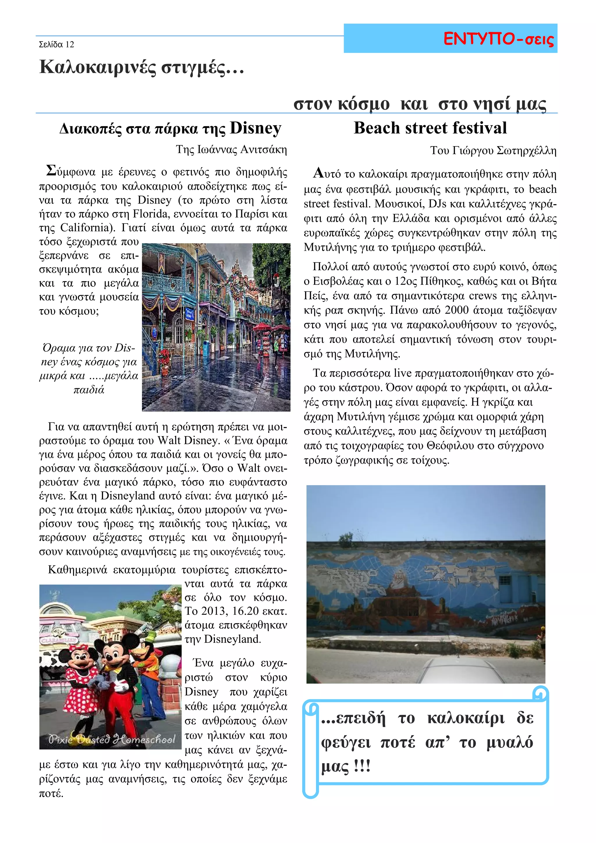 Σελίδα 12 
Καλοκαιρινές στιγμές… 
ΕΝΤΥΠΟ-σεις 
στον κόσμο και στο νησί μας 
Διακοπές στα πάρκα της Disney 
Της Ιωάννας Ανιτσάκη 
Σύμφωνα με έρευνες ο φετινός πιο δημοφιλής 
προορισμός του καλοκαιριού αποδείχτηκε πως εί- 
ναι τα πάρκα της Disney (το πρώτο στη λίστα 
ήταν το πάρκο στη Florida, εννοείται το Παρίσι και 
της California). Γιατί είναι όμως αυτά τα πάρκα 
τόσο ξεχωριστά που 
ξεπερνάνε σε επι- 
σκεψιμότητα ακόμα 
και τα πιο μεγάλα 
και γνωστά μουσεία 
του κόσμου; 
Όραμα για τον Dis-ney 
ένας κόσμος για 
μικρά και …..μεγάλα 
παιδιά 
Για να απαντηθεί αυτή η ερώτηση πρέπει να μοι- 
ραστούμε το όραμα του Walt Disney. « Ένα όραμα 
για ένα μέρος όπου τα παιδιά και οι γονείς θα μπο- 
ρούσαν να διασκεδάσουν μαζί.». Όσο ο Walt ονει- 
ρευόταν ένα μαγικό πάρκο, τόσο πιο ευφάνταστο 
έγινε. Και η Disneyland αυτό είναι: ένα μαγικό μέ- 
ρος για άτομα κάθε ηλικίας, όπου μπορούν να γνω- 
ρίσουν τους ήρωες της παιδικής τους ηλικίας, να 
περάσουν αξέχαστες στιγμές και να δημιουργή- 
σουν καινούριες αναμνήσεις με της οικογένειές τους. 
Καθημερινά εκατομμύρια τουρίστες επισκέπτο- 
νται αυτά τα πάρκα 
σε όλο τον κόσμο. 
Το 2013, 16.20 εκατ. 
άτομα επισκέφθηκαν 
την Disneyland. 
Ένα μεγάλο ευχα- 
ριστώ στον κύριο 
Disney που χαρίζει 
κάθε μέρα χαμόγελα 
σε ανθρώπους όλων 
των ηλικιών και που 
μας κάνει αν ξεχνά- 
με έστω και για λίγο την καθημερινότητά μας, χα- 
ρίζοντάς μας αναμνήσεις, τις οποίες δεν ξεχνάμε 
ποτέ. 
Βeach street festival 
Του Γιώργου Σωτηρχέλλη 
Αυτό το καλοκαίρι πραγματοποιήθηκε στην πόλη 
μας ένα φεστιβάλ μουσικής και γκράφιτι, το beach 
street festival. Μουσικοί, DJs και καλλιτέχνες γκρά- 
φιτι από όλη την Ελλάδα και ορισμένοι από άλλες 
ευρωπαϊκές χώρες συγκεντρώθηκαν στην πόλη της 
Μυτιλήνης για το τριήμερο φεστιβάλ. 
Πολλοί από αυτούς γνωστοί στο ευρύ κοινό, όπως 
ο Εισβολέας και ο 12ος Πίθηκος, καθώς και οι Βήτα 
Πείς, ένα από τα σημαντικότερα crews της ελληνι- 
κής ραπ σκηνής. Πάνω από 2000 άτομα ταξίδεψαν 
στο νησί μας για να παρακολουθήσουν το γεγονός, 
κάτι που αποτελεί σημαντική τόνωση στον τουρι- 
σμό της Μυτιλήνης. 
Τα περισσότερα live πραγματοποιήθηκαν στο χώ- 
ρο του κάστρου. Όσον αφορά το γκράφιτι, οι αλλα- 
γές στην πόλη μας είναι εμφανείς. Η γκρίζα και 
άχαρη Μυτιλήνη γέμισε χρώμα και ομορφιά χάρη 
στους καλλιτέχνες, που μας δείχνουν τη μετάβαση 
από τις τοιχογραφίες του Θεόφιλου στο σύγχρονο 
τρόπο ζωγραφικής σε τοίχους. 
...επειδή το καλοκαίρι δε 
φεύγει ποτέ απ’ το μυαλό 
μας !!! 
