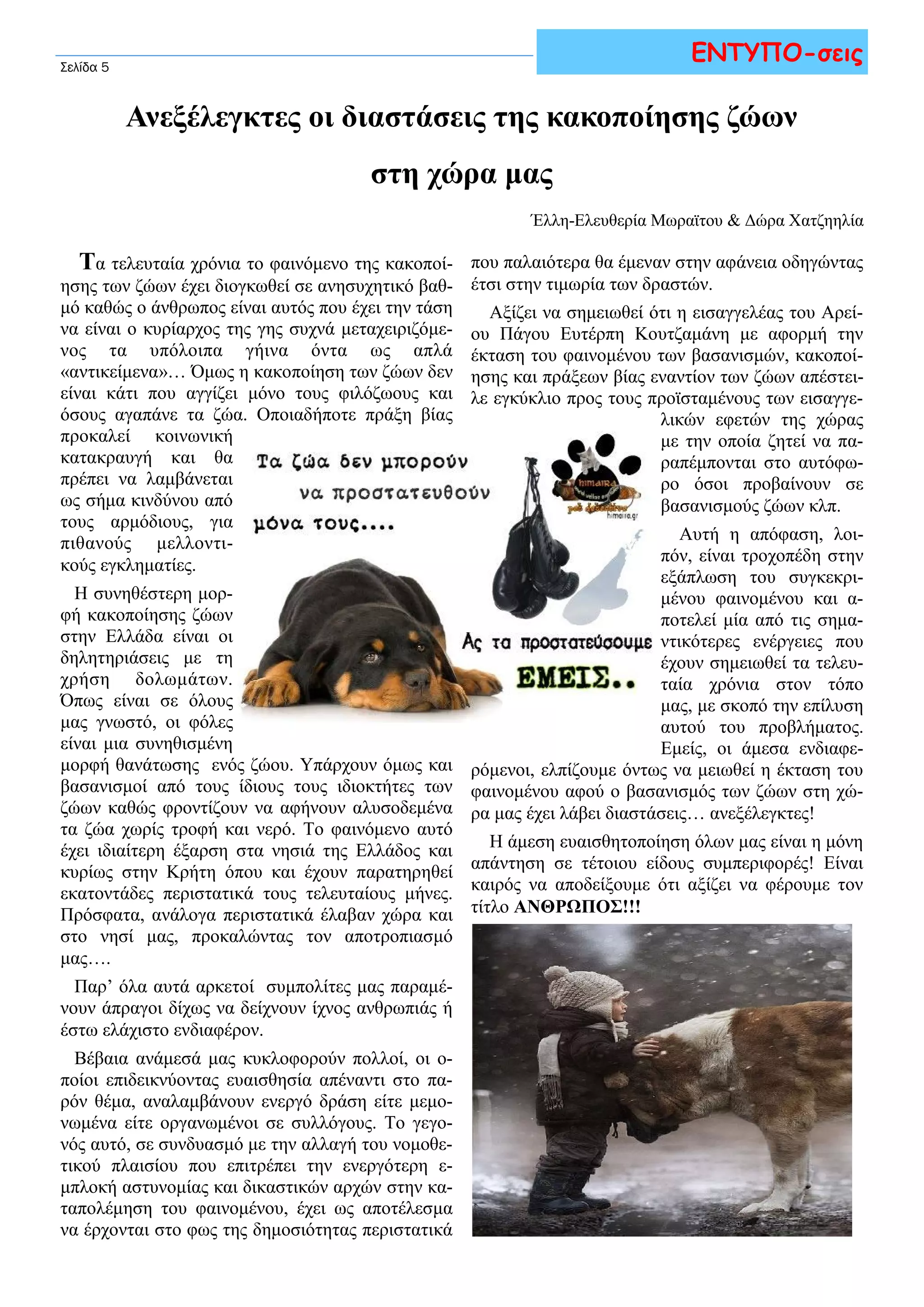 Σελίδα 5 
ΕΝΤΥΠΟ-σεις 
Ανεξέλεγκτες οι διαστάσεις της κακοποίησης ζώων 
στη χώρα μας 
Έλλη-Ελευθερία Μωραϊτου & Δώρα Χατζηηλία 
Τα τελευταία χρόνια το φαινόμενο της κακοποί- 
ησης των ζώων έχει διογκωθεί σε ανησυχητικό βαθ- 
μό καθώς ο άνθρωπος είναι αυτός που έχει την τάση 
να είναι ο κυρίαρχος της γης συχνά μεταχειριζόμε- 
νος τα υπόλοιπα γήινα όντα ως απλά 
«αντικείμενα»… Όμως η κακοποίηση των ζώων δεν 
είναι κάτι που αγγίζει μόνο τους φιλόζωους και 
όσους αγαπάνε τα ζώα. Οποιαδήποτε πράξη βίας 
προκαλεί κοινωνική 
κατακραυγή και θα 
πρέπει να λαμβάνεται 
ως σήμα κινδύνου από 
τους αρμόδιους, για 
πιθανούς μελλοντι- 
κούς εγκληματίες. 
Η συνηθέστερη μορ- 
φή κακοποίησης ζώων 
στην Ελλάδα είναι οι 
δηλητηριάσεις με τη 
χρήση δολωμάτων. 
Όπως είναι σε όλους 
μας γνωστό, οι φόλες 
είναι μια συνηθισμένη 
μορφή θανάτωσης ενός ζώου. Υπάρχουν όμως και 
βασανισμοί από τους ίδιους τους ιδιοκτήτες των 
ζώων καθώς φροντίζουν να αφήνουν αλυσοδεμένα 
τα ζώα χωρίς τροφή και νερό. Το φαινόμενο αυτό 
έχει ιδιαίτερη έξαρση στα νησιά της Ελλάδος και 
κυρίως στην Κρήτη όπου και έχουν παρατηρηθεί 
εκατοντάδες περιστατικά τους τελευταίους μήνες. 
Πρόσφατα, ανάλογα περιστατικά έλαβαν χώρα και 
στο νησί μας, προκαλώντας τον αποτροπιασμό 
μας…. 
Παρ’ όλα αυτά αρκετοί συμπολίτες μας παραμέ- 
νουν άπραγοι δίχως να δείχνουν ίχνος ανθρωπιάς ή 
έστω ελάχιστο ενδιαφέρον. 
Βέβαια ανάμεσά μας κυκλοφορούν πολλοί, οι ο- 
ποίοι επιδεικνύοντας ευαισθησία απέναντι στο πα- 
ρόν θέμα, αναλαμβάνουν ενεργό δράση είτε μεμο- 
νωμένα είτε οργανωμένοι σε συλλόγους. Το γεγο- 
νός αυτό, σε συνδυασμό με την αλλαγή του νομοθε- 
τικού πλαισίου που επιτρέπει την ενεργότερη ε- 
μπλοκή αστυνομίας και δικαστικών αρχών στην κα- 
ταπολέμηση του φαινομένου, έχει ως αποτέλεσμα 
να έρχονται στο φως της δημοσιότητας περιστατικά 
που παλαιότερα θα έμεναν στην αφάνεια οδηγώντας 
έτσι στην τιμωρία των δραστών. 
Αξίζει να σημειωθεί ότι η εισαγγελέας του Αρεί- 
ου Πάγου Ευτέρπη Κουτζαμάνη με αφορμή την 
έκταση του φαινομένου των βασανισμών, κακοποί- 
ησης και πράξεων βίας εναντίον των ζώων απέστει- 
λε εγκύκλιο προς τους προϊσταμένους των εισαγγε- 
λικών εφετών της χώρας 
με την οποία ζητεί να πα- 
ραπέμπονται στο αυτόφω- 
ρο όσοι προβαίνουν σε 
βασανισμούς ζώων κλπ. 
Αυτή η απόφαση, λοι- 
πόν, είναι τροχοπέδη στην 
εξάπλωση του συγκεκρι- 
μένου φαινομένου και α- 
ποτελεί μία από τις σημα- 
ντικότερες ενέργειες που 
έχουν σημειωθεί τα τελευ- 
ταία χρόνια στον τόπο 
μας, με σκοπό την επίλυση 
αυτού του προβλήματος. 
Εμείς, οι άμεσα ενδιαφε- 
ρόμενοι, ελπίζουμε όντως να μειωθεί η έκταση του 
φαινομένου αφού ο βασανισμός των ζώων στη χώ- 
ρα μας έχει λάβει διαστάσεις… ανεξέλεγκτες! 
Η άμεση ευαισθητοποίηση όλων μας είναι η μόνη 
απάντηση σε τέτοιου είδους συμπεριφορές! Είναι 
καιρός να αποδείξουμε ότι αξίζει να φέρουμε τον 
τίτλο ΑΝΘΡΩΠΟΣ!!! 
 