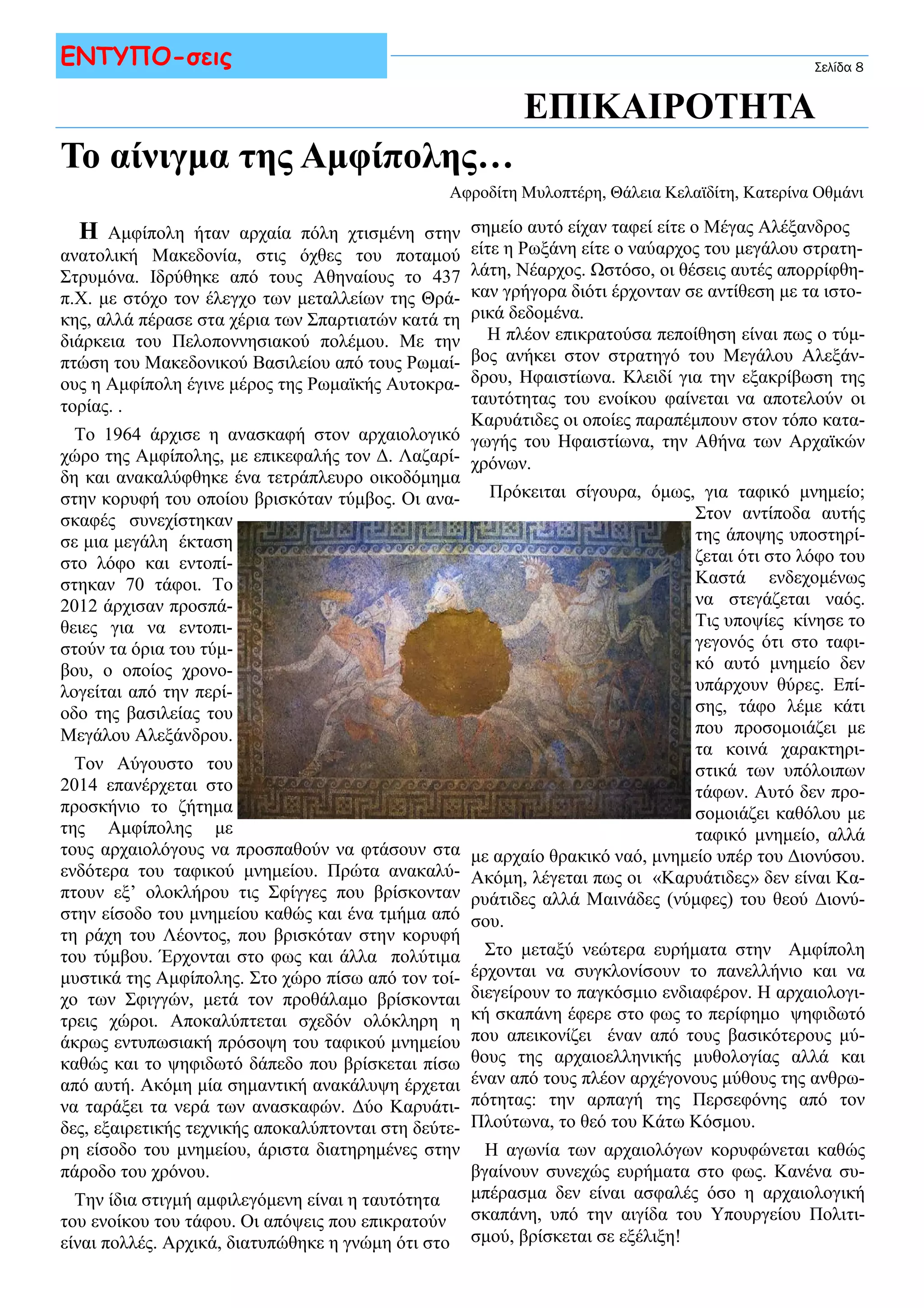 Σελίδα 8 ΕΝΤΥΠΟ-σεις 
Το αίνιγμα της Αμφίπολης… 
ΕΠΙΚΑΙΡΟΤΗΤΑ 
Αφροδίτη Μυλοπτέρη, Θάλεια Κελαϊδίτη, Κατερίνα Οθμάνι 
σημείο αυτό είχαν ταφεί είτε ο Μέγας Αλέξανδρος 
είτε η Ρωξάνη είτε ο ναύαρχος του μεγάλου στρατη- 
λάτη, Νέαρχος. Ωστόσο, οι θέσεις αυτές απορρίφθη- 
καν γρήγορα διότι έρχονταν σε αντίθεση με τα ιστο- 
ρικά δεδομένα. 
Η Αμφίπολη ήταν αρχαία πόλη χτισμένη στην 
ανατολική Μακεδονία, στις όχθες του ποταμού 
Στρυμόνα. Ιδρύθηκε από τους Αθηναίους το 437 
π.Χ. με στόχο τον έλεγχο των μεταλλείων της Θρά- 
κης, αλλά πέρασε στα χέρια των Σπαρτιατών κατά τη 
διάρκεια του Πελοποννησιακού πολέμου. Με την 
πτώση του Μακεδονικού Βασιλείου από τους Ρωμαί- 
ους η Αμφίπολη έγινε μέρος της Ρωμαϊκής Αυτοκρα- 
τορίας. . 
Το 1964 άρχισε η ανασκαφή στον αρχαιολογικό 
χώρο της Αμφίπολης, με επικεφαλής τον Δ. Λαζαρί- 
δη και ανακαλύφθηκε ένα τετράπλευρο οικοδόμημα 
στην κορυφή του οποίου βρισκόταν τύμβος. Οι ανα- 
σκαφές συνεχίστηκαν 
σε μια μεγάλη έκταση 
στο λόφο και εντοπί- 
στηκαν 70 τάφοι. Το 
2012 άρχισαν προσπά- 
θειες για να εντοπι- 
στούν τα όρια του τύμ- 
βου, ο οποίος χρονο- 
λογείται από την περί- 
οδο της βασιλείας του 
Μεγάλου Αλεξάνδρου. 
Τον Αύγουστο του 
2014 επανέρχεται στο 
προσκήνιο το ζήτημα 
της Αμφίπολης με 
τους αρχαιολόγους να προσπαθούν να φτάσουν στα 
ενδότερα του ταφικού μνημείου. Πρώτα ανακαλύ- 
πτουν εξ’ ολοκλήρου τις Σφίγγες που βρίσκονταν 
στην είσοδο του μνημείου καθώς και ένα τμήμα από 
τη ράχη του Λέοντος, που βρισκόταν στην κορυφή 
του τύμβου. Έρχονται στο φως και άλλα πολύτιμα 
μυστικά της Αμφίπολης. Στο χώρο πίσω από τον τοί- 
χο των Σφιγγών, μετά τον προθάλαμο βρίσκονται 
τρεις χώροι. Αποκαλύπτεται σχεδόν ολόκληρη η 
άκρως εντυπωσιακή πρόσοψη του ταφικού μνημείου 
καθώς και το ψηφιδωτό δάπεδο που βρίσκεται πίσω 
από αυτή. Ακόμη μία σημαντική ανακάλυψη έρχεται 
να ταράξει τα νερά των ανασκαφών. Δύο Καρυάτι- 
δες, εξαιρετικής τεχνικής αποκαλύπτονται στη δεύτε- 
ρη είσοδο του μνημείου, άριστα διατηρημένες στην 
πάροδο του χρόνου. 
Την ίδια στιγμή αμφιλεγόμενη είναι η ταυτότητα 
του ενοίκου του τάφου. Οι απόψεις που επικρατούν 
είναι πολλές. Αρχικά, διατυπώθηκε η γνώμη ότι στο 
Η πλέον επικρατούσα πεποίθηση είναι πως ο τύμ- 
βος ανήκει στον στρατηγό του Μεγάλου Αλεξάν- 
δρου, Ηφαιστίωνα. Κλειδί για την εξακρίβωση της 
ταυτότητας του ενοίκου φαίνεται να αποτελούν οι 
Καρυάτιδες οι οποίες παραπέμπουν στον τόπο κατα- 
γωγής του Ηφαιστίωνα, την Αθήνα των Αρχαϊκών 
χρόνων. 
Πρόκειται σίγουρα, όμως, για ταφικό μνημείο; 
Στον αντίποδα αυτής 
της άποψης υποστηρί- 
ζεται ότι στο λόφο του 
Καστά ενδεχομένως 
να στεγάζεται ναός. 
Τις υποψίες κίνησε το 
γεγονός ότι στο ταφι- 
κό αυτό μνημείο δεν 
υπάρχουν θύρες. Επί- 
σης, τάφο λέμε κάτι 
που προσομοιάζει με 
τα κοινά χαρακτηρι- 
στικά των υπόλοιπων 
τάφων. Αυτό δεν προ- 
σομοιάζει καθόλου με 
ταφικό μνημείο, αλλά 
με αρχαίο θρακικό ναό, μνημείο υπέρ του Διονύσου. 
Ακόμη, λέγεται πως οι «Καρυάτιδες» δεν είναι Κα- 
ρυάτιδες αλλά Μαινάδες (νύμφες) του θεού Διονύ- 
σου. 
Στο μεταξύ νεώτερα ευρήματα στην Αμφίπολη 
έρχονται να συγκλονίσουν το πανελλήνιο και να 
διεγείρουν το παγκόσμιο ενδιαφέρον. Η αρχαιολογι- 
κή σκαπάνη έφερε στο φως το περίφημο ψηφιδωτό 
που απεικονίζει έναν από τους βασικότερους μύ- 
θους της αρχαιοελληνικής μυθολογίας αλλά και 
έναν από τους πλέον αρχέγονους μύθους της ανθρω- 
πότητας: την αρπαγή της Περσεφόνης από τον 
Πλούτωνα, το θεό του Κάτω Κόσμου. 
Η αγωνία των αρχαιολόγων κορυφώνεται καθώς 
βγαίνουν συνεχώς ευρήματα στο φως. Κανένα συ- 
μπέρασμα δεν είναι ασφαλές όσο η αρχαιολογική 
σκαπάνη, υπό την αιγίδα του Υπουργείου Πολιτι- 
σμού, βρίσκεται σε εξέλιξη! 
 